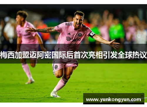 梅西加盟迈阿密国际后首次亮相引发全球热议